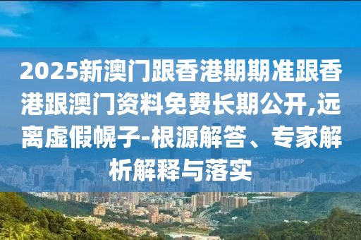 2025新澳門跟香港期期準跟香港跟澳門資料免費長期公開,遠離虛假幌子-根源解答、專家解析解釋與落實